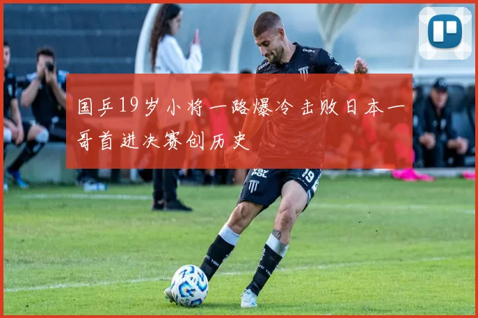 国乒19岁小将一路爆冷击败日本一哥首进决赛创历史