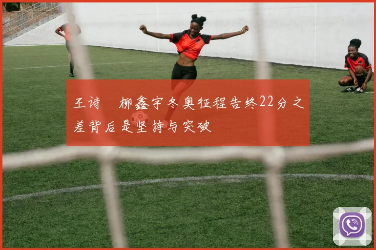 王诗玥柳鑫宇冬奥征程告终22分之差背后是坚持与突破