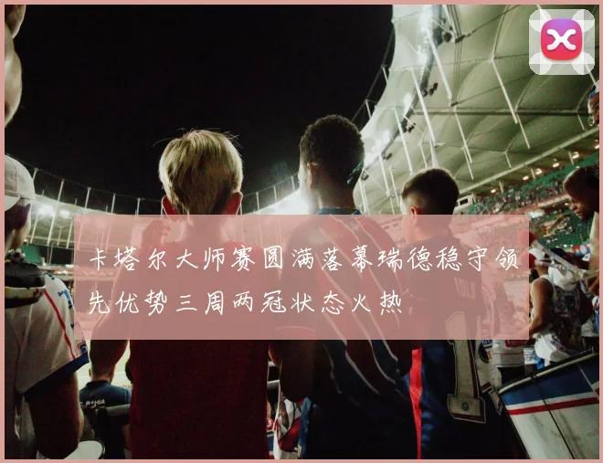 卡塔尔大师赛圆满落幕瑞德稳守领先优势三周两冠状态火热