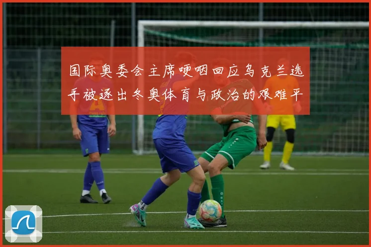 国际奥委会主席哽咽回应乌克兰选手被逐出冬奥体育与政治的艰难平衡