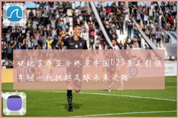 破纪录夺亚非终点中国U23男足引领年轻一代托起足球未来之路