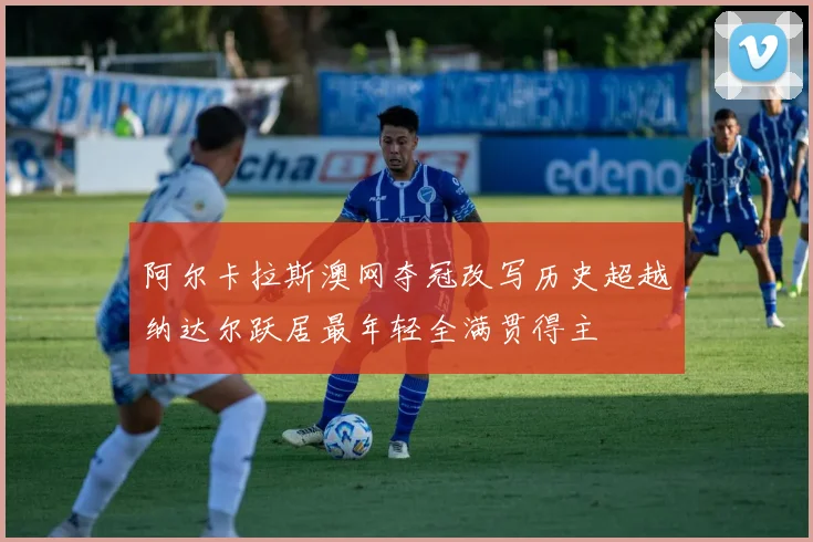 阿尔卡拉斯澳网夺冠改写历史超越纳达尔跃居最年轻全满贯得主