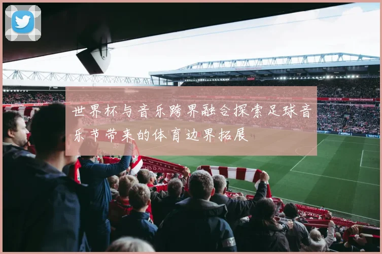 世界杯与音乐跨界融合探索足球音乐节带来的体育边界拓展