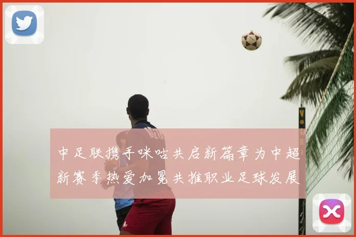 中足联携手咪咕共启新篇章为中超新赛季热爱加冕共推职业足球发展