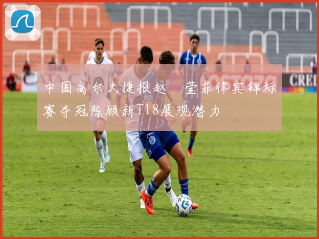 中国高尔夫捷报赵祐莹菲律宾锦标赛夺冠陈顾新T18展现潜力