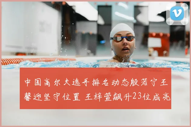 中国高尔夫选手排名动态殷若宁王馨迎坚守位置 王梓萱飙升23位成亮点