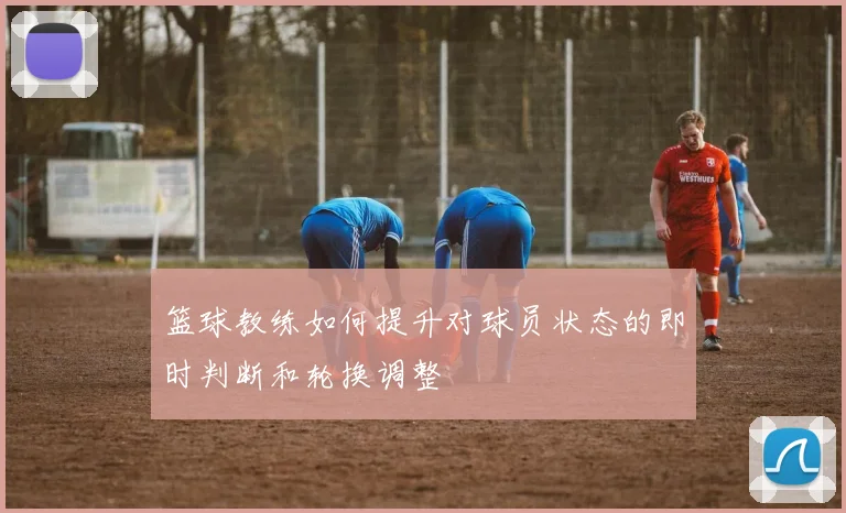 篮球教练如何提升对球员状态的即时判断和轮换调整