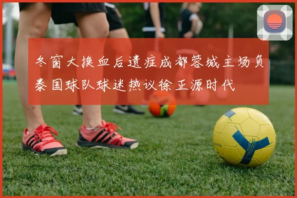 冬窗大换血后遗症成都蓉城主场负泰国球队球迷热议徐正源时代