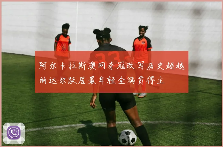 阿尔卡拉斯澳网夺冠改写历史超越纳达尔跃居最年轻全满贯得主