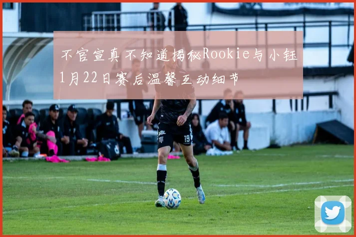 不官宣真不知道揭秘Rookie与小钰1月22日赛后温馨互动细节