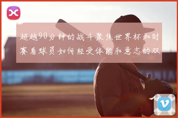 超越90分钟的战斗聚焦世界杯加时赛看球员如何经受体能和意志的双重考验