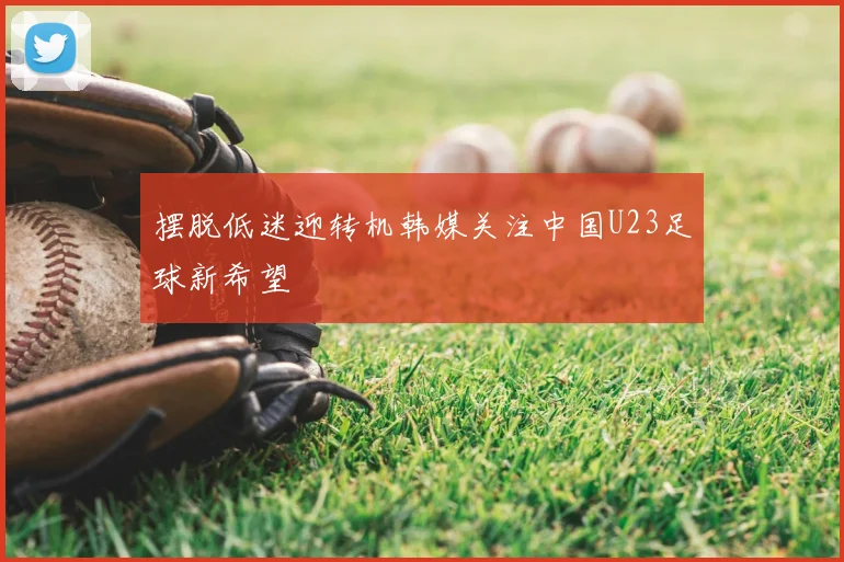 摆脱低迷迎转机韩媒关注中国U23足球新希望