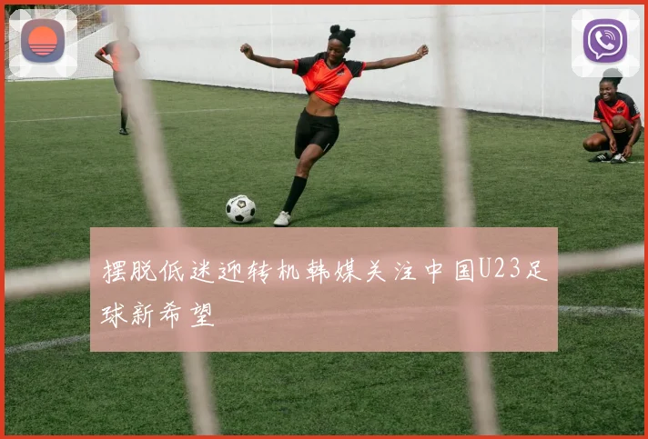 摆脱低迷迎转机韩媒关注中国U23足球新希望